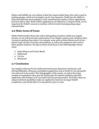 17
Parker and ParkMe are very similar in that they target mainly those who wish to park in
parking garages, which in Los Angeles can be very expensive. ParkIt has the ability to
help users find free street parking as well, something that neither of these applications
has been able to offer. Both of these applications are utilized by LA Express Park, so it is
important for ParkIt’s success to continue with its trend of encompassing unique
characteristics.
2.6 Main Areas of Focus
While ParkIt benefits those who wish to find parking anywhere within Los Angeles
County, we are well aware that certain parts of Los Angeles require more attention when
it comes to parking than others. For example, areas such as Santa Monica and LA Live
attract huge volumes of tourists and residents, as well as the employees who work at
these popular locations. We plan to direct much focus to the following high volume
areas:
 Santa Monica and Venice Beach
 Hollywood
 LA Live
 Westwood
2.7 Conclusion
Los Angeles is famous for its world-renowned tourist attractions, businesses, and
driving difficulties, allowing a smartphone application such as ParkIt to rise among the
rest and excel in its market. The demographics of the county, as well as the rising
number in smartphone users give the ParkIt team the utmost confidence that this
application will continue to be successful with the growing market. We believe that our
unique technical capabilities make our application stand out amongst ParkIt’s
competitors, and should allow it to succeed for years to come.
 