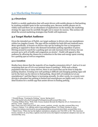 18
3.0 Marketing Strategy
3.1 Overview
ParkIt is a mobile application that will assist drivers with mobile phones to find parking
by tracking available spots in the surrounding area. Because mobile phones are so
widely used and there are an abundance of applications on the market, the marketing
strategy for apps must be carefully thought out to ensure its success. This section will
detail the several marketing strategies that ParkIt will implement.
3.2 Target Market Audience
Given the intended use of ParkIt, our target audience is drivers who use smartphones
within Los Angeles County. The app will be available for both iOS and Android users.
More specifically, it focuses on drivers who opt for looking for free or inexpensive
parking as opposed to those who demand immediate parking regardless of prices.
Driving around in search for a parking spot not only increases level of stress, but can
account up to 30% of traffic and congestion on streets17. ParkIt will appeal to this
audience by allowing the chance for a reduction in the time and energy spent cruising
for a parking spot as well as congestion.
3.2.1 Location
Studies have shown that the majority of Los Angeles commuters drive18. And so it is not
surprising that one of LA’s ever-present issues is parking19. With such a dense
population that has so many drivers, there is not much that can be done to help the
parking situation. Creating new curb parking is difficult and changing parking signs will
not be the best way for drivers to find parking. About 66% of residents in LA use
smartphones20 and that figure is increasing annually. In other words, in a county were
driving is abundant but parking is limited and smartphones are highly used, LA is an
ideal location for a mobile app that assists drivers in finding parking.
17 Donald Shoup, “Cruising for Parking.” Access. Spring 2007.
http://shoup.bol.ucla.edu/CruisingForParkingAccess.pdf accessed May 2015.
18 Lindsay William-Ross, “Well, Duh: Census Analysis Reveals the Majority of L.A. Commuters are
Drivers,” LAist, August 5, 2011,
http://laist.com/2011/08/05/well_duh_census_analysis_reveals_mo.php, accessed May 2015
19 Laura J. Nelson, “L.A. officials seek to ease parking problems,” LA Times, October 8, 2014,
http://www.latimes.com/local/la-me-parking-problems-20141009-story.html, accessed May 2015
20 Marti Trewe, “What city has the highest smartphone adoption rate? Not NYC or SF,” The American
Genius, October 18, 2013 http://agbeat.com/tech-news/city-highest-smartphone-adoption-rate-nyc-sf/
Accessed May 2015
 