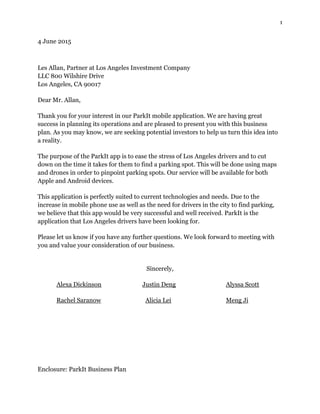 1
4 June 2015
Les Allan, Partner at Los Angeles Investment Company
LLC 800 Wilshire Drive
Los Angeles, CA 90017
Dear Mr. Allan,
Thank you for your interest in our ParkIt mobile application. We are having great
success in planning its operations and are pleased to present you with this business
plan. As you may know, we are seeking potential investors to help us turn this idea into
a reality.
The purpose of the ParkIt app is to ease the stress of Los Angeles drivers and to cut
down on the time it takes for them to find a parking spot. This will be done using maps
and drones in order to pinpoint parking spots. Our service will be available for both
Apple and Android devices.
This application is perfectly suited to current technologies and needs. Due to the
increase in mobile phone use as well as the need for drivers in the city to find parking,
we believe that this app would be very successful and well received. ParkIt is the
application that Los Angeles drivers have been looking for.
Please let us know if you have any further questions. We look forward to meeting with
you and value your consideration of our business.
Sincerely,
Alexa Dickinson Justin Deng Alyssa Scott
Rachel Saranow Alicia Lei Meng Ji
Enclosure: ParkIt Business Plan
 