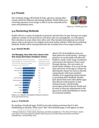 19
3.3 Visuals
Our company image will include its logo, app icon, among other
visuals useful for different advertising methods. ParkIt believes in
recurring exposure of our image so that it can be remembered by
users and potential users.
Figure 3-1: ParkIt app icons
3.4 Marketing Methods
ParkIt will use a variety of methods to promote and advertise its app. Because our target
audience consists of not just drivers, but those who use smartphones, we will capture
their attention in areas where they often visit. This includes both physical and virtual
spaces such as downtown Los Angeles and social media websites. With these marketing
methods, ParkIt will be incorporated into the everyday lives of our target audience.
3.4.1 Social Media
About 75% of smartphone users use
their phone for social media21. Having a
presence on social media will allow for
ParkIt to reach a wide range of audience
and increase the chances of new users
through sharing—the very nature of
social media websites. It is a way for the
team and users of the app to connect by
allowing the chance for users to directly
communicate with team members
whether it be suggesting improvements
or providing other feedback. Studies
have shown that users often delete apps
that did not work properly or had
technical issues4. Social media
encourages activity between ParkIt and
its users so that any adjustments to the
app can be made immediately to ensure
its continual usability.
Figure 3-2: Popular Smartphone Features, Source:
www.pewresearch.org
3.4.1.1. Facebook
By creating a Facebook page, ParkIt is not only raising awareness but it is also
establishing an identity. When users “like” the Facebook page, it will appear on their
21 Monica Anderson, “6 facts about Americans and their smartphones,” Pew Research Center, April 1,
2015, http://www.pewresearch.org/fact-tank/2015/04/01/6-facts-about-americans-and-their-
smartphones/, accessed May 2015
 