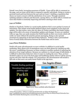 20
friends’ news feeds, increasing awareness of ParkIt. Users will be able to comment on
the page, and our team will be able to respond to specific individuals. Doing so creates a
personal touch and trust between the user and our team22, building a reputation that
shows our team’s concern with the satisfaction of our users. Through consistent
updating related to software and discounts, among others, we will be able to remind our
users that ParkIt is constantly improving and better catering to their needs.
3.4.1.2 Twitter
Similar to Facebook, Twitter is a social media platform that is even quicker in terms of
interaction. This simple social media platform places more emphasis on live feed and
updates. For that reason, users who are often on Twitter and follow the ParkIt Twitter
page will be able to be aware of immediate updates and changes. If users are satisfied
with our app, they can easily mention the ParkIt handle on their own tweets which will
notify our team without the need for private messaging. Doing so also spreads
awareness by appearing on the feed of their followers. Twitter is also a personalized
form of social media interaction between the ParkIt team and its users.
3.4.2 News Websites
ParkIt will create advertisements on news websites in addition to social media
marketing. Since about 55% of smartphone users use their phone for catching up with
the news2, establishing a presence on these websites is another method of capturing the
attention of our target audience. Because our audience is a broad range of individuals, it
is difficult to determine behaviors when it comes to reading the news. Thus, we have
decided to place our ad on the front page and headlining articles where it will be seen by
anyone who first visits the website. For convenience, the advertisement will include a
QR code so that users can easily locate ParkIt in the app store.
Figure 3-3: News website advertisement
6 Priya Wiswanathan, “8 Ways in which Social Networks can Help with Marketing.”
http://mobiledevices.about.com/od/additionalresources/tp/8-Ways-In-Which-Social-Networks-Can-
Help-With-Mobile-Marketing.htm, accessed May 25, 2015
 