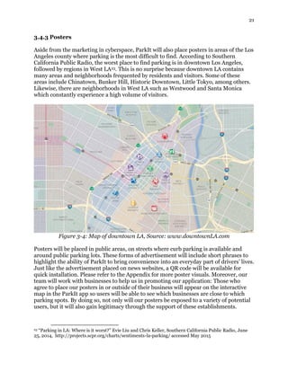 21
3.4.3 Posters
Aside from the marketing in cyberspace, ParkIt will also place posters in areas of the Los
Angeles county where parking is the most difficult to find. According to Southern
California Public Radio, the worst place to find parking is in downtown Los Angeles,
followed by regions in West LA23. This is no surprise because downtown LA contains
many areas and neighborhoods frequented by residents and visitors. Some of these
areas include Chinatown, Bunker Hill, Historic Downtown, Little Tokyo, among others.
Likewise, there are neighborhoods in West LA such as Westwood and Santa Monica
which constantly experience a high volume of visitors.
Figure 3-4: Map of downtown LA, Source: www.downtownLA.com
Posters will be placed in public areas, on streets where curb parking is available and
around public parking lots. These forms of advertisement will include short phrases to
highlight the ability of ParkIt to bring convenience into an everyday part of drivers’ lives.
Just like the advertisement placed on news websites, a QR code will be available for
quick installation. Please refer to the Appendix for more poster visuals. Moreover, our
team will work with businesses to help us in promoting our application: Those who
agree to place our posters in or outside of their business will appear on the interactive
map in the ParkIt app so users will be able to see which businesses are close to which
parking spots. By doing so, not only will our posters be exposed to a variety of potential
users, but it will also gain legitimacy through the support of these establishments.
23 “Parking in LA: Where is it worst?” Evie Liu and Chris Keller, Southern California Public Radio, June
25, 2014, http://projects.scpr.org/charts/sentiments-la-parking/ accessed May 2015
 