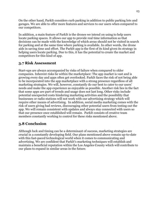 23
On the other hand, ParkIt considers curb parking in addition to public parking lots and
garages. We are able to offer more features and services to our users when compared to
our competitors.
In addition, a main feature of ParkIt is the drones we intend on using to help users
locate parking spaces. It allows our app to provide real time information so that
decisions can be made with the knowledge of which areas should not be visited in search
for parking and at the same time where parking is available. In other words, the drone
aids in saving time and effort. The ParkIt app is the first of its kind given its strategy in
helping users locate parking. Due to this, it has the potential to create the market and
competitors for this kind of app.
3.7 Risk Assessment
Start-ups are always accompanied by risks of failure when compared to older
companies. Inherent risks lie within the marketplace: The app market is vast and is
growing every day and apps often get overlooked. ParkIt faces the risk of not being able
to be incorporated into the app marketplace with a strong presence regardless of all
marketing strategies. We will, however, constantly do our best to cater to our users’
needs and make the app experience as enjoyable as possible. Another risk lies in the fact
that some apps are part of trends and usage does not last long. Other risks include
potential unexpected costs hindering marketing activities and the possibility that
businesses or radio stations will not work with our advertising strategy which will
require other means of advertising. In addition, social media marketing comes with the
risk of users giving bad reviews, discouraging other potential users from testing out the
app. We will remain consistent with updates and always stay connected with users so
that our presence once established will remain. ParkIt consists of creative team
members constantly working to control for these risks mentioned above.
3.8 Conclusion
Although luck and timing can be a determinant of success, marketing strategies are
crucial in a constantly developing field. Our plans mentioned above remain up-to-date
with this fast-paced technological world when it comes to communicating and
advertising. We are confident that ParkIt’s marketing techniques will establish and
maintain a beneficial reputation within the Los Angeles County which will contribute to
our plans to expand in similar areas in the future.
 