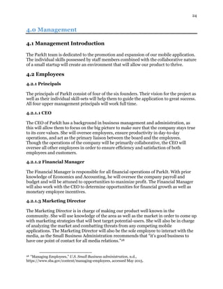 24
4.0 Management
4.1 Management Introduction
The ParkIt team is dedicated to the promotion and expansion of our mobile application.
The individual skills possessed by staff members combined with the collaborative nature
of a small startup will create an environment that will allow our product to thrive.
4.2 Employees
4.2.1 Principals
The principals of ParkIt consist of four of the six founders. Their vision for the project as
well as their individual skill-sets will help them to guide the application to great success.
All four upper management principals will work full time.
4.2.1.1 CEO
The CEO of ParkIt has a background in business management and administration, as
this will allow them to focus on the big picture to make sure that the company stays true
to its core values. She will oversee employees, ensure productivity in day-to-day
operations, and act as the primary liaison between the board and the employees.
Though the operations of the company will be primarily collaborative, the CEO will
oversee all other employees in order to ensure efficiency and satisfaction of both
employees and customers.
4.2.1.2 Financial Manager
The Financial Manager is responsible for all financial operations of ParkIt. With prior
knowledge of Economics and Accounting, he will oversee the company payroll and
budget and will be attuned to opportunities to maximize profit. The Financial Manager
will also work with the CEO to determine opportunities for financial growth as well as
monetary employee incentives.
4.2.1.3 Marketing Director
The Marketing Director is in charge of making our product well known in the
community. She will use knowledge of the area as well as the market in order to come up
with marketing strategies that will best target potential-users. She will also be in charge
of analyzing the market and combatting threats from any competing mobile
applications. The Marketing Director will also be the sole employee to interact with the
media, as the Small Business Administration recommends that “it’s good business to
have one point of contact for all media relations.”28
28 “Managing Employees,” U.S. Small Business administration, n.d.,
https://www.sba.gov/content/managing-employees, accessed May 2015.
 