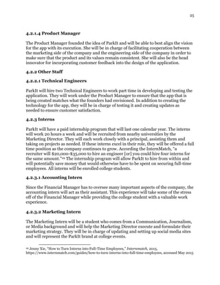 25
4.2.1.4 Product Manager
The Product Manager founded the idea of ParkIt and will be able to best align the vision
for the app with its execution. She will be in charge of facilitating cooperation between
the marketing side of the company and the engineering side of the company in order to
make sure that the product and its values remain consistent. She will also be the head
innovator for incorporating customer feedback into the design of the application.
4.2.2 Other Staff
4.2.2.1 Technical Engineers
ParkIt will hire two Technical Engineers to work part time in developing and testing the
application. They will work under the Product Manager to ensure that the app that is
being created matches what the founders had envisioned. In addition to creating the
technology for the app, they will be in charge of testing it and creating updates as
needed to ensure customer satisfaction.
4.2.3 Interns
ParkIt will have a paid internship program that will last one calendar year. The interns
will work 20 hours a week and will be recruited from nearby universities by the
Marketing Director. They will each work closely with a principal, assisting them and
taking on projects as needed. If these interns excel in their role, they will be offered a full
time position as the company continues to grow. According the InternMatch, “a
recruiter will $20,000-$35,000 to hire an engineer [or] you could hire four interns for
the same amount.”29 The internship program will allow ParkIt to hire from within and
will potentially save money that would otherwise have to be spent on securing full-time
employees. All interns will be enrolled college students.
4.2.3.1 Accounting Intern
Since the Financial Manager has to oversee many important aspects of the company, the
accounting intern will act as their assistant. This experience will take some of the stress
off of the Financial Manager while providing the college student with a valuable work
experience.
4.2.3.2 Marketing Intern
The Marketing Intern will be a student who comes from a Communication, Journalism,
or Media background and will help the Marketing Director execute and formulate their
marketing strategy. They will be in charge of updating and setting up social media sites
and will represent the ParkIt brand at college events.
29 Jenny Xie, “How to Turn Interns into Full-Time Employees,” Internmatch, 2015,
https://www.internmatch.com/guides/how-to-turn-interns-into-full-time-employees, accessed May 2015
 