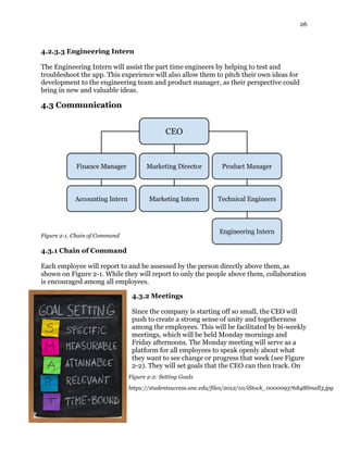 26
4.2.3.3 Engineering Intern
The Engineering Intern will assist the part time engineers by helping to test and
troubleshoot the app. This experience will also allow them to pitch their own ideas for
development to the engineering team and product manager, as their perspective could
bring in new and valuable ideas.
4.3 Communication
Figure 2-1. Chain of Command
4.3.1 Chain of Command
Each employee will report to and be assessed by the person directly above them, as
shown on Figure 2-1. While they will report to only the people above them, collaboration
is encouraged among all employees.
4.3.2 Meetings
Since the company is starting off so small, the CEO will
push to create a strong sense of unity and togetherness
among the employees. This will be facilitated by bi-weekly
meetings, which will be held Monday mornings and
Friday afternoons. The Monday meeting will serve as a
platform for all employees to speak openly about what
they want to see change or progress that week (see Figure
2-2). They will set goals that the CEO can then track. On
Figure 2-2: Setting Goals
https://studentsuccess.unc.edu/files/2012/10/iStock_000009376848Small3.jpg
 