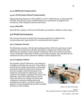 28
4.5.4 Additional Compensation
4.5.4.1 Performance Based Compensation
High performing employees will be eligible to receive additional pay, as determined by
the CEO. This increase in pay could be temporary or permanent, as judged by the
consistency of the employee’s growth and success.
4.5.4.2 Benefits
Each full time employee will receive full health care benefits in addition to their salary.
4.6 Work Environment
The work environment at ParkIt will encourage employees to collaborate by
incorporating many opportunities for communication and support.
4.6.1 Customer Service
Providing the customers with the ideal parking product will be the main focus of each
employee. This strong focus will allow operations to adapt to the market while still
following the company’s vision and goals. Employees will be have access to customer
reviews which they will be able to discuss at bi-weekly meetings. This will allow for the
employees to focus on the customer in addition to their assigned tasks.
4.6.2 Company Culture
The founders, Board of Directors, and employees
of ParkIt are all below the age of 30. They will be a
good fit for the mobile app market, as technology
is primarily targeted towards youth. Because of
this, the company will fit the demands of its
employees and market by adhering to a more
casual set of workplace standards. The dress code,
while hip, will not be strictly business casual.
There also will not be cubicles, but desks and
workspaces to promote collaboration and
satisfaction (see figure 2-3). Music will also be
played to increase productivity and add a youthful
liveliness to each workday. Figure 2-3. Open Desk Space
Source:
http://upload.evocdn.co.uk/officereality/uploads/a
sset_image/2_1396_l.jpg
 
