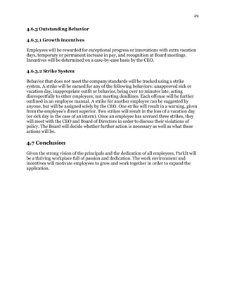 29
4.6.3 Outstanding Behavior
4.6.3.1 Growth Incentives
Employees will be rewarded for exceptional progress or innovations with extra vacation
days, temporary or permanent increase in pay, and recognition at Board meetings.
Incentives will be determined on a case-by-case basis by the CEO.
4.6.3.2 Strike System
Behavior that does not meet the company standards will be tracked using a strike
system. A strike will be earned for any of the following behaviors: unapproved sick or
vacation day, inappropriate outfit or behavior, being over 10 minutes late, acting
disrespectfully to other employees, not meeting deadlines. Each offense will be further
outlined in an employee manual. A strike for another employee can be suggested by
anyone, but will be assigned solely by the CEO. One strike will result in a warning, given
from the employee’s direct superior. Two strikes will result in the loss of a vacation day
(or sick day in the case of an intern). Once an employee has accrued three strikes, they
will meet with the CEO and Board of Directors in order to discuss their violations of
policy. The Board will decide whether further action is necessary as well as what these
actions will be.
4.7 Conclusion
Given the strong vision of the principals and the dedication of all employees, ParkIt will
be a thriving workplace full of passion and dedication. The work environment and
incentives will motivate employees to grow and work together in order to expand the
application.
 
