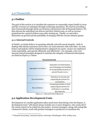 30
5.0 Financials
5.1 Outline
The goal of this section is to elucidate the expenses we reasonably expect ParkIt to incur
and the revenues we anticipate through continuing operations. We start by providing a
clear framework through which our business will proceed with all financial matters. We
then discuss the individual cost drivers and their related costs, as well as revenue
projections for a period of three years after starting up. Finally, we end with a
discussion on growth and the possibility of merging with the current industry giants.
5.1.1 Internal Controls
At ParkIt, we firmly believe in operating ethically and with moral integrity—both in
dealing with clients/customers and in how our team interacts with each other. As such,
bylaws and policies will be implemented to safeguard our assets, ensure our employees
work responsibly, and operate efficiently and effectively31. For example, a few core
internal control principles designed to maintain the integrity of financial information
are listed in Figure 5-1 below:
Figure 5-1: Internal Control Measures
5.2 Application Development Costs
Development of a mobile application takes much more than hiring a few developers. A
development team “will almost always include one or more designers, who create all of
the visual content to be coded into the project. Account managers, along with acting like
a liaison for clients, work with product managers or producers to coordinate the
31 "Financial Accounting." Internal Controls. University of Washington. Web. 28 May 2015.
 