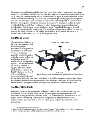 32
We expect our application to fall within the “Large Enterprise” category and we expect
to serve both Android and iOS markets. The data above is presented using research from
2015. Thus, we can reasonably rely on this information. Ryan Matzner of Fueled, a New
York City development shop that works with both startups and high profile enterprises,
says “it’s basically 120 hours of work per week, times an average of 8 or 10 weeks. You
have two developers working full time, and then you have a designer and art director
working half-time, and then you have a product manager and an account manager
coordinating. That’s where you get 120 hours from. You’re likely looking at around
$150k…”34 Accounting for unexpected delays and expenditures and adding in costs for
putting the application out to the mobile Android and Apple stores, we arrive at a
conservative estimate of $155,000 in development costs.
5.3 Drone Costs
The X8-M drone (Figure 5-3) Figure 5-3: ParkIt Drone
by 3DR “is the perfect tool
for creating high-
resolution visual-spectrum
aerial maps.”35 The drone
would fit our needs
perfectly as a tool to patrol
a fixed area and update our
application about the
availability of open parking
spaces. The drone is listed
on the 3DR website at
$5,400. This cost will be
capitalized as an asset on
ParkIt’s balance sheet as it
will provide future
economic benefits through
its use. On startup, we have determined that it would be prudent to acquire two drones
for the sake of maintenance concerns and area coverage. In regards to the accounting,
the drones will be depreciated on a straight-line basis based on their useful lives.
5.4 Operating Costs
Operating costs are the costs ParkIt will expect to incur after the initial start-up has
completed. In other words, these are the normal operating expenses we should
encounter in any given fiscal year-end cycle. Cost drivers include maintenance of the
ParkIt drone, advertising, and employee compensation. Other facilitative and
administrative expenses such as rent for office space and income taxes will also be
considered.
34 Mary Hurd, "What Does It Cost to Develop an App?" Fueled. Fueled, 24 Feb. 2015. Web. 28 May 2015.
35 "X8-M - 3DRobotics Inc." X8-M - 3DRobotics Inc. 3DR. Web. 28 May 2015.
 