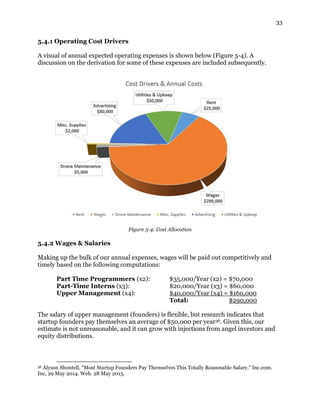 33
5.4.1 Operating Cost Drivers
A visual of annual expected operating expenses is shown below (Figure 5-4). A
discussion on the derivation for some of these expenses are included subsequently.
Figure 5-4: Cost Allocation
5.4.2 Wages & Salaries
Making up the bulk of our annual expenses, wages will be paid out competitively and
timely based on the following computations:
Part Time Programmers (x2): $35,000/Year (x2) = $70,000
Part-Time Interns (x3): $20,000/Year (x3) = $60,000
Upper Management (x4): $40,000/Year (x4) = $160,000
Total: $290,000
The salary of upper management (founders) is flexible, but research indicates that
startup founders pay themselves an average of $50,000 per year36. Given this, our
estimate is not unreasonable, and it can grow with injections from angel investors and
equity distributions.
36 Alyson Shontell, "Most Startup Founders Pay Themselves This Totally Reasonable Salary." Inc.com.
Inc, 29 May 2014. Web. 28 May 2015.
 