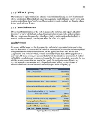 34
5.4.3 Utilities & Upkeep
Our estimate of $50,000 includes all costs related to maintaining the core functionality
of our application. This entails all server costs, general bandwidth and energy costs, and
update costs of our drone’s software. These costs represent overhead not directly related
to our application or drones.
5.4.4 Drone Maintenance
Drone maintenance includes the cost of spare parts, batteries, and repair. A healthy
inventory of parts will be kept on-hand to ensure short repair cycles and downtime.
Having two drones allows us discretion here—it gives us the option of using both to
cover a smaller area each, or using one when the other is in repair.
5.5 Revenues
Revenues will be based on the demographics and statistics provided in the marketing
section. Estimates of revenue will be based on conservative parameters and assumptions
designed to mimic worst-case scenarios. Of the 4,500,000 souls who inhabit Los
Angeles and own cellular devices, we can reasonably expect 80% of that population to
drive cars. Of these people, we assume that 5% will download our application. A further
10% of this population can be expected to pay the $0.99 premium twice a month. On top
of this, we can assume that we start with 3 small clients/businesses willing to pay
$5,000 a year for our services, and 2 larger businesses willing to pay $8,000. A
visualization based on our assumptions is displayed below in figure 5-5:
Figure 5-5: Revenue Derivation
 