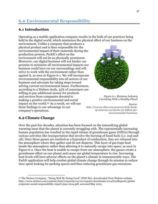 37
6.0 Environmental Responsibility
6.1 Introduction
Operating as a mobile application company results in the bulk of our practices being
held in the digital world, which minimizes the physical effect of our business on the
environment. Unlike a company that produces a
physical product and is thus responsible for the
environmental impact of their materials during the
production process, ParkIt’s effect on the
environment will not be as physically prominent.
Moreover, our digital business will not hinder our
promise to minimize all environmental impacts our
business could have on our surroundings and will
strive to work with the environment rather than
against it, as seen in Figure 6-1. We will incorporate
environmental responsibility into all sectors of our
business and advocate for taking steps toward
solving current environmental issues. Furthermore,
according to a Nielsen study, 55% of consumers are
willing to pay additional money for products
and services from companies devoted to
making a positive environmental and social
impact on the world.40 As a result, we will use
these findings to our advantage in our
company’s operations.
6.2 Climate Change
Over the past few decades, attention has been focused on the intensifying global
warming issue that the planet is currently struggling with. The exponentially increasing
human population has resulted in the rapid release of greenhouse gases (GHGs) through
various activities like transportation that involve the burning of fossil fuels (i.e. coal and
oil). Once these gasses are emitted as a byproduct of combustion, they are released into
the atmosphere where they gather and do not disperse. This layer of gas traps heat
inside the atmosphere rather than allowing it to naturally escape into space, as seen in
Figure 6-2. Once the heat is unable to escape from our atmosphere, the gasses create a
greenhouse effect on our planet and cause our global temperature to rise. Increasing
heat levels will have adverse effects on the planet’s climate in immeasurable ways. The
ParkIt application will help combat global climate change through its mission to reduce
time spent looking for parking spaces and thus reducing greenhouse gas emissions.
40 The Nielsen Company, “Doing Well By Doing Good” (PDF file), downloaded from Nielsen website,
http://www.nielsen.com/content/dam/corporate/us/en/reports-downloads/2014%20Reports/global-
corporate-social-responsibility-report-june-2014.pdf, accessed May 2015.
Figure 6-1. Business Industry
Coexisting With a Healthy Planet
Source:
http://www5.cbia.com/green/article/bank-
of-america-earmarks-50-billion-for-
environmental-business/
 