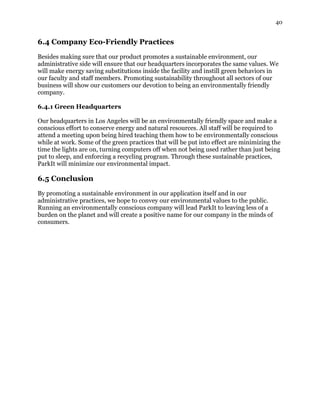 40
6.4 Company Eco-Friendly Practices
Besides making sure that our product promotes a sustainable environment, our
administrative side will ensure that our headquarters incorporates the same values. We
will make energy saving substitutions inside the facility and instill green behaviors in
our faculty and staff members. Promoting sustainability throughout all sectors of our
business will show our customers our devotion to being an environmentally friendly
company.
6.4.1 Green Headquarters
Our headquarters in Los Angeles will be an environmentally friendly space and make a
conscious effort to conserve energy and natural resources. All staff will be required to
attend a meeting upon being hired teaching them how to be environmentally conscious
while at work. Some of the green practices that will be put into effect are minimizing the
time the lights are on, turning computers off when not being used rather than just being
put to sleep, and enforcing a recycling program. Through these sustainable practices,
ParkIt will minimize our environmental impact.
6.5 Conclusion
By promoting a sustainable environment in our application itself and in our
administrative practices, we hope to convey our environmental values to the public.
Running an environmentally conscious company will lead ParkIt to leaving less of a
burden on the planet and will create a positive name for our company in the minds of
consumers.
 