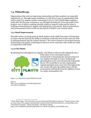 42
7.3. Philanthropy
Organizations that work on improving communities and their members are especially
important to us. Through money donations, we will strive to give to organizations that
seek to make Los Angeles a better community to live in. Once ParkIt begins making a
profit after the first year in business, we will begin donating 5% of our net profit to two
projects; one of which is making scientific strides to improve roads and the other is
working on beautifying Los Angeles and helping the environment. Both transportation
and environmental sectors of life are key factors of ParkIt’s core societal values.
7.3.1 Road Improvement
Scientific strides are being made by Henk Jonkers at the Delft University of Technology
to create concrete that has the ability to eradicate cracks that form in the road over time
by infusing bacteria into the cement mixture.47 We want to donate to his project because
maintaining road quality would improve the lives of our customers who would use roads
in conjunction with ParkIt.
7.3.2 City Plants
By planting trees throughout Los Angeles, City Plants works towards making the city a
better place to live and improving the
environment.48 Increasing the amount of trees in
Los Angeles will make it a more aesthetically
pleasing place to live and will naturally help purify
the air. We would like to see this organization
expand and plant many more trees throughout the
city. Locals will enjoy the added nature and the
environment will benefit from the addition of trees
in a major metropolitan city.
Figure 7-2. City Plants Logo Exhibits Its Goals
Source:
http://www.cityplants.org/index.php/about-
us-1/about-city-plants
47
Mary Beth Griggs, “This Futuristic Concrete Heals Itself With Built-In Bacteria,” Popular Science, May
20, 2015, http://www.popsci.com/futuristic-concrete-heals-itself-built-bacteria-0, accessed May 2015.
48
City Plants Company, “About City Plants,” City Plants website,
http://www.cityplants.org/index.php/about-us-1/about-city-plants, accessed May 2015.
 