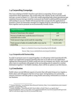 43
7.4 Carpooling Campaign
One issue relating to ParkIt’s function and values is carpooling. If more people
carpooled to their destination, this would reduce the vehicles on the road and would
save gas, as seen in Figure 7-3. 49Not only would carpooling help reduce greenhouse gas
emissions because less gas would be consumed, but ParkIt would benefit from people
still needing to use cars. ParkIt will incorporate this concept into the application to
promote a sense of community amongst Los Angeles locals by advocating for people to
drive together and to promote an environmentally friendly choice.
Carpool Statistics
Percent of Americans who carpool 10%
Percent of traffic that would die down if everyone
carpooled once a week
20%
Total amount of gas saved yearly by carpooling 85 million gallons
Total amount of miles of avoided traffic every year by
carpooling
56,000 miles
Figure 7-3. Statistics Concerning Carpooling And Its Benefits
Source: http://www.statisticbrain.com/carpool-statistics/
7.4.1 Carpoolworld Partnership
In order to promote users to carpool together, we will partner with Carpoolworld API,
which is an application program interface that acts as an add-on to any application.
Adding this enhancement to ParkIt would not cost our company any money, and would
allow users to coordinate with people in the surrounding area to carpool to a similar
destination together.50 In ParkIt’s interface, there will be an option to use this feature.
7.5 Conclusion
ParkIt values several different aspects of society that will make living in Los Angeles a
better place and will improve the lives of our users. Giving back to our community
ensures customers will take pride in using ParkIt and society will benefit as a result of
our business.
49
“Carpool Statistics,” 2014 Statistic Brain Research Institute, http://www.statisticbrain.com/carpool-
statistics/, accessed May 2015.
50
Candice McMillan, “Carpoolworld API: Need a Ride to Work? There’s an App for that,”
ProgrammableWeb, June 3, 2013, http://www.programmableweb.com/news/carpoolworld-api-need-
ride-to-work-theres-app/2013/06/03, accessed May 2015.
 