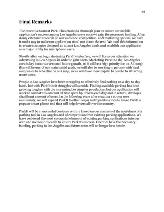 44
Final Remarks
The executive team at ParkIt has created a thorough plan to ensure our mobile
application’s success among Los Angeles users once we gain the necessary funding. After
doing extensive research on our audience, competition, and marketing options, we have
found a way to make our application stand out above the rest. We used this information
to create strategies designed to attract Los Angeles locals and establish our application
as a major utility for smartphone users.
Shortly after we begin designing ParkIt’s interface, we will focus our attention on
advertising in Los Angeles in order to gain users. Marketing ParkIt to the Los Angeles
area is key to our success and future growth, so it will be a high priority for us. Although
this will be one of our main initial goals, we will also be working to partner with local
companies to advertise on our map, so we will have more capital to devote to attracting
more users.
People in Los Angeles have been struggling to effectively find parking on a day-to-day
basis, but with ParkIt their struggles will subside. Finding available parking has been
growing tougher with the increasing Los Angeles population, but our application will
work to combat this amount of time spent by drivers each day and in return, develop a
significant amount of users. In the following years after creating a strong user
community, we will expand ParkIt to other major metropolitan cities to make ParkIt a
popular smart phone tool that will help drivers all over the country.
ParkIt will be a successful business venture based on our analysis of the usefulness of a
parking tool in Los Angeles and of competition from existing parking applications. We
have coalesced the most successful elements of existing parking applications into our
own and used our research to ensure ParkIt’s success. Once we have the necessary
funding, parking in Los Angeles and future areas will no longer be a hassle.
 