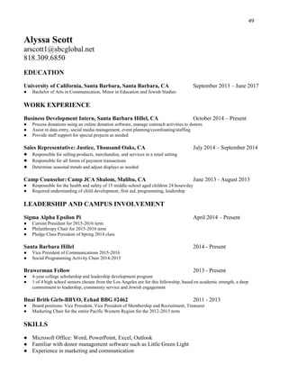 49
Alyssa Scott
arscott1@sbcglobal.net
818.309.6850
EDUCATION
University of California, Santa Barbara, Santa Barbara, CA September 2013 – June 2017
● Bachelor of Arts in Communication, Minor in Education and Jewish Studies
WORK EXPERIENCE
Business Development Intern, Santa Barbara Hillel, CA October 2014 – Present
● Process donations using an online donation software, manage outreach activities to donors
● Assist in data entry, social media management, event planning/coordinating/staffing
● Provide staff support for special projects as needed
Sales Representative: Justice, Thousand Oaks, CA July 2014 – September 2014
● Responsible for selling products, merchandise, and services in a retail setting
● Responsible for all forms of payment transactions
● Determine seasonal trends and adjust displays as needed
Camp Counselor: Camp JCA Shalom, Malibu, CA June 2013 - August 2013
● Responsible for the health and safety of 15 middle-school aged children 24 hours/day
● Required understanding of child development, first aid, programming, leadership
LEADERSHIP AND CAMPUS INVOLVEMENT
Sigma Alpha Epsilon Pi April 2014 – Present
● Current President for 2015-2016 term
● Philanthropy Chair for 2015-2016 term
● Pledge Class President of Spring 2014 class
Santa Barbara Hillel 2014 - Present
● Vice President of Communications 2015-2016
● Social Programming Activity Chair 2014-2015
Brawerman Fellow 2013 - Present
● 4-year college scholarship and leadership development program
● 1 of 4 high school seniors chosen from the Los Angeles are for this fellowship, based on academic strength, a deep
commitment to leadership, community service and Jewish engagement
Bnai Brith Girls-BBYO, Echad BBG #2462 2011 - 2013
● Board positions: Vice President, Vice President of Membership and Recruitment, Treasurer
● Marketing Chair for the entire Pacific Western Region for the 2012-2013 term
SKILLS
● Microsoft Office: Word, PowerPoint, Excel, Outlook
● Familiar with donor management software such as Little Green Light
● Experience in marketing and communication
 