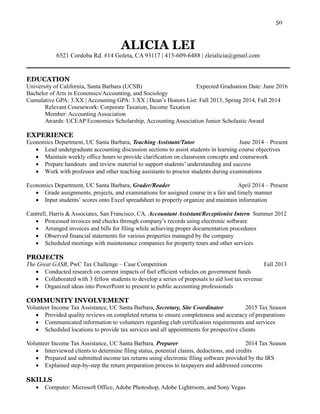 50
ALICIA LEI
6521 Cordoba Rd. #14 Goleta, CA 93117 | 415-609-6488 | zleialicia@gmail.com
EDUCATION
University of California, Santa Barbara (UCSB) Expected Graduation Date: June 2016
Bachelor of Arts in Economics/Accounting, and Sociology
Cumulative GPA: 3.XX | Accounting GPA: 3.XX | Dean’s Honors List: Fall 2013, Spring 2014, Fall 2014
Relevant Coursework: Corporate Taxation, Income Taxation
Member: Accounting Association
Awards: UCEAP Economics Scholarship, Accounting Association Junior Scholastic Award
EXPERIENCE
Economics Department, UC Santa Barbara, Teaching Assistant/Tutor June 2014 – Present
 Lead undergraduate accounting discussion sections to assist students in learning course objectives
 Maintain weekly office hours to provide clarification on classroom concepts and coursework
 Prepare handouts and review material to support students’ understanding and success
 Work with professor and other teaching assistants to proctor students during examinations
Economics Department, UC Santa Barbara, Grader/Reader April 2014 – Present
 Grade assignments, projects, and examinations for assigned course in a fair and timely manner
 Input students’ scores onto Excel spreadsheet to properly organize and maintain information
Cantrell, Harris & Associates, San Francisco, CA, Accountant Assistant/Receptionist Intern Summer 2012
 Processed invoices and checks through company’s records using electronic software
 Arranged invoices and bills for filing while achieving proper documentation procedures
 Observed financial statements for various properties managed by the company
 Scheduled meetings with maintenance companies for property tours and other services
PROJECTS
The Great GASB, PwC Tax Challenge – Case Competition Fall 2013
 Conducted research on current impacts of fuel efficient vehicles on government funds
 Collaborated with 3 fellow students to develop a series of proposals to aid lost tax revenue
 Organized ideas into PowerPoint to present to public accounting professionals
COMMUNITY INVOLVEMENT
Volunteer Income Tax Assistance, UC Santa Barbara, Secretary, Site Coordinator 2015 Tax Season
 Provided quality reviews on completed returns to ensure completeness and accuracy of preparations
 Communicated information to volunteers regarding club certification requirements and services
 Scheduled locations to provide tax services and all appointments for prospective clients
Volunteer Income Tax Assistance, UC Santa Barbara, Preparer 2014 Tax Season
 Interviewed clients to determine filing status, potential claims, deductions, and credits
 Prepared and submitted income tax returns using electronic filing software provided by the IRS
 Explained step-by-step the return preparation process to taxpayers and addressed concerns
SKILLS
 Computer: Microsoft Office, Adobe Photoshop, Adobe Lightroom, and Sony Vegas
 