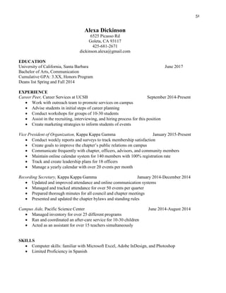 51
Alexa Dickinson
6525 Picasso Rd
Goleta, CA 93117
425-681-2671
dickinson.alexa@gmail.com
EDUCATION
University of California, Santa Barbara June 2017
Bachelor of Arts, Communication
Cumulative GPA: 3.XX, Honors Program
Deans list Spring and Fall 2014
EXPERIENCE
Career Peer, Career Services at UCSB September 2014-Present
 Work with outreach team to promote services on campus
 Advise students in initial steps of career planning
 Conduct workshops for groups of 10-30 students
 Assist in the recruiting, interviewing, and hiring process for this position
 Create marketing strategies to inform students of events
Vice President of Organization, Kappa Kappa Gamma January 2015-Present
 Conduct weekly reports and surveys to track membership satisfaction
 Create goals to improve the chapter’s public relations on campus
 Communicate frequently with chapter, officers, advisors, and community members
 Maintain online calendar system for 140 members with 100% registration rate
 Track and create leadership plans for 18 officers
 Manage a yearly calendar with over 20 events per month
Recording Secretary, Kappa Kappa Gamma January 2014-December 2014
 Updated and improved attendance and online communication systems
 Managed and tracked attendance for over 50 events per quarter
 Prepared thorough minutes for all council and chapter meetings
 Presented and updated the chapter bylaws and standing rules
Campus Aide, Pacific Science Center June 2014-August 2014
 Managed inventory for over 25 different programs
 Ran and coordinated an after-care service for 10-30 children
 Acted as an assistant for over 15 teachers simultaneously
SKILLS
 Computer skills: familiar with Microsoft Excel, Adobe InDesign, and Photoshop
 Limited Proficiency in Spanish
 