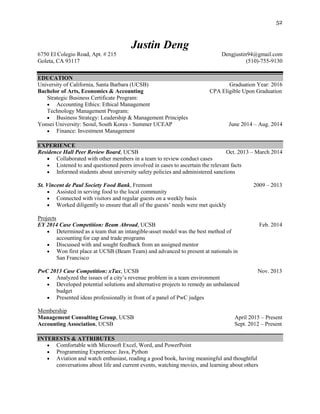 52
Justin Deng
6750 El Colegio Road, Apt. # 215 Dengjustin94@gmail.com
Goleta, CA 93117 (510)-755-9130
EDUCATION
University of California, Santa Barbara (UCSB) Graduation Year: 2016
Bachelor of Arts, Economics & Accounting CPA Eligible Upon Graduation
Strategic Business Certificate Program:
 Accounting Ethics: Ethical Management
Technology Management Program:
 Business Strategy: Leadership & Management Principles
Yonsei University: Seoul, South Korea - Summer UCEAP June 2014 – Aug. 2014
 Finance: Investment Management
EXPERIENCE
Residence Hall Peer Review Board, UCSB Oct. 2013 – March 2014
 Collaborated with other members in a team to review conduct cases
 Listened to and questioned peers involved in cases to ascertain the relevant facts
 Informed students about university safety policies and administered sanctions
St. Vincent de Paul Society Food Bank, Fremont 2009 – 2013
 Assisted in serving food to the local community
 Connected with visitors and regular guests on a weekly basis
 Worked diligently to ensure that all of the guests’ needs were met quickly
Projects
EY 2014 Case Competition: Beam Abroad, UCSB Feb. 2014
 Determined as a team that an intangible-asset model was the best method of
accounting for cap and trade programs
 Discussed with and sought feedback from an assigned mentor
 Won first place at UCSB (Beam Team) and advanced to present at nationals in
San Francisco
PwC 2013 Case Competition: xTax, UCSB Nov. 2013
 Analyzed the issues of a city’s revenue problem in a team environment
 Developed potential solutions and alternative projects to remedy an unbalanced
budget
 Presented ideas professionally in front of a panel of PwC judges
Membership
Management Consulting Group, UCSB April 2015 – Present
Accounting Association, UCSB Sept. 2012 – Present
INTERESTS & ATTRIBUTES
 Comfortable with Microsoft Excel, Word, and PowerPoint
 Programming Experience: Java, Python
 Aviation and watch enthusiast, reading a good book, having meaningful and thoughtful
conversations about life and current events, watching movies, and learning about others
 