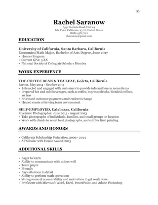 53
Rachel Saranow
6591 Cordoba Road, Unit #4
Isla Vista, California, 93117, United States
(818)-438-7122
rlsaranow@gmail.com
EDUCATION
University of California, Santa Barbara, California
Economics/Math Major, Bachelor of Arts Degree, June 2017
• Honors Program
• Current GPA: 3.XX
• National Society of Collegiate Scholars Member
WORK EXPERIENCE
THE COFFEE BEAN & TEA LEAF, Goleta, California
Barista, May 2014 - October 2014
• Interacted and engaged with customers to provide information on menu items
• Prepared hot and cold beverages, such as coffee, espresso drinks, blended coffees,
or teas
• Processed customer payments and tendered change
• Helped create a thriving team environment
SELF-EMPLOYED, Calabasas, California
Freelance Photographer, June 2013 - August 2013
• Take photographs of individuals, families, and small groups on location
• Work with clients to select best photographs, and edit for final printing
AWARDS AND HONORS
• California Scholarship Federation, 2009 - 2013
• AP Scholar with Honor Award, 2013
ADDITIONAL SKILLS
• Eager to learn
• Ability to communicate with others well
• Team player
• Friendly
• Pays attention to detail
• Ability to perform math operations
• Strong sense of accountability and motivation to get work done
• Proficient with Microsoft Word, Excel, PowerPoint, and Adobe Photoshop
 