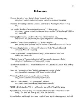 54
References
“Carpool Statistics,” 2014 Statistic Brain Research Institute,
http://www.statisticbrain.com/carpool-statistics/, accessed May 2015.
"Financial Accounting." Internal Controls. University of Washington. Web. 28 May
2015.
“Los Angeles Number of Vehicles Per Household”, CLSearch.com,
http://www.clrsearch.com/Los-Angeles-Demographics/CA/Number-of-Vehicles-
per-Household
“Managing Employees,” U.S. Small Business administration, n.d.,
https://www.sba.gov/content/managing-employees, accessed May 2015.
“Number of smartphone users in the U.S.” Statista website,
www.statista.com/statistics/201182/forecast-of-smartphone-users-in-the-us/
"Overview: Capitalization of Software Development Costs." Fingate. Stanford
University. Web. 28 May 2015.
“Parker by Streetline,” Streetline website, http://www.streetline.com/find-
parking/parker-mobile/
“Principal Means of Transportation to Work,” Los Angeles Almanac website,
http://www.laalmanac.com/transport/tr19.htm
"Rate Schedule 2001-2014." Rate Schedule 2001-2014. Tax Policy Center. Web. 28 May
2015.
“State and County QuickFacts,” United States Census Bureau website,
http://quickfacts.census.gov/qfd/states/06/06037.html.
“Vehicle Registrations,” Los Angeles Almanac website,
http://www.laalmanac.com/transport/tr02.htm
“What is LA Express Park?” LA Express Park Website,
http://www.laexpresspark.org/about-la-expresspark/
"X8-M - 3DRobotics Inc." X8-M - 3DRobotics Inc. 3DR. Web. 28 May 2015.
Alyson Shontell, "Most Startup Founders Pay Themselves This Totally Reasonable
Salary." Inc.com. Inc, 29 May 2014. Web. 28 May 2015.
Bernard Kohan, and Joseph Montanez. "Apple IPhone IOS App Development, Android
 