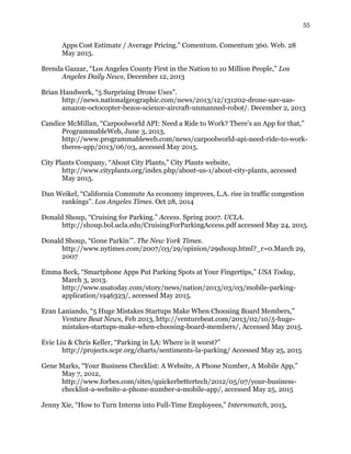 55
Apps Cost Estimate / Average Pricing." Comentum. Comentum 360. Web. 28
May 2015.
Brenda Gazzar, “Los Angeles County First in the Nation to 10 Million People,” Los
Angeles Daily News, December 12, 2013
Brian Handwerk, “5 Surprising Drone Uses”.
http://news.nationalgeographic.com/news/2013/12/131202-drone-uav-uas-
amazon-octocopter-bezos-science-aircraft-unmanned-robot/. December 2, 2013
Candice McMillan, “Carpoolworld API: Need a Ride to Work? There’s an App for that,”
ProgrammableWeb, June 3, 2013,
http://www.programmableweb.com/news/carpoolworld-api-need-ride-to-work-
theres-app/2013/06/03, accessed May 2015.
City Plants Company, “About City Plants,” City Plants website,
http://www.cityplants.org/index.php/about-us-1/about-city-plants, accessed
May 2015.
Dan Weikel, “California Commute As economy improves, L.A. rise in traffic congestion
rankings”. Los Angeles Times. Oct 28, 2014
Donald Shoup, “Cruising for Parking.” Access. Spring 2007. UCLA.
http://shoup.bol.ucla.edu/CruisingForParkingAccess.pdf accessed May 24, 2015.
Donald Shoup, “Gone Parkin’”. The New York Times.
http://www.nytimes.com/2007/03/29/opinion/29shoup.html?_r=0.March 29,
2007
Emma Beck, “Smartphone Apps Put Parking Spots at Your Fingertips,” USA Today,
March 3, 2013.
http://www.usatoday.com/story/news/nation/2013/03/03/mobile-parking-
application/1946323/, accessed May 2015.
Eran Laniando, “5 Huge Mistakes Startups Make When Choosing Board Members,”
Venture Beat News, Feb 2013, http://venturebeat.com/2013/02/10/5-huge-
mistakes-startups-make-when-choosing-board-members/, Accessed May 2015.
Evie Liu & Chris Keller, “Parking in LA: Where is it worst?”
http://projects.scpr.org/charts/sentiments-la-parking/ Accessed May 25, 2015
Gene Marks, “Your Business Checklist: A Website, A Phone Number, A Mobile App,”
May 7, 2012,
http://www.forbes.com/sites/quickerbettertech/2012/05/07/your-business-
checklist-a-website-a-phone-number-a-mobile-app/, accessed May 25, 2015
Jenny Xie, “How to Turn Interns into Full-Time Employees,” Internmatch, 2015,
 