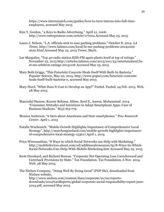 56
https://www.internmatch.com/guides/how-to-turn-interns-into-full-time-
employees, accessed May 2015
Kim T. Gordon, “4 Keys to Radio Advertising.” April 12, 2006.
http://www.entrepreneur.com/article/177002 Accessed May 25, 2015
Laura J. Nelson, “L.A. officials seek to ease parking problems.” October 8, 2014. LA
Times. http://www.latimes.com/local/la-me-parking-problems-20141009-
story.html Accessed May 25, 2015 Trewe, Marti.
Lee Margulies, “Top 40 radio station KIIS-FM again plants itself at top of ratings.”
November 25, 2013 http://articles.latimes.com/2013/nov/25/entertainment/la-
et-ms-arbitron-ratings-20131126 Accessed May 25, 2015
Mary Beth Griggs, “This Futuristic Concrete Heals Itself With Built-In Bacteria,”
Popular Science, May 20, 2015, http://www.popsci.com/futuristic-concrete-
heals-itself-built-bacteria-0, accessed May 2015
Mary Hurd, "What Does It Cost to Develop an App?" Fueled. Fueled, 24 Feb. 2015. Web.
28 May 2015.
Masoodul Hassan, Kouser Rehana, Abbas, Syed S., Azeem, Muhammad. 2014
“Consumer Attitudes and Intentions to Adopt Smartphone Apps: Case of
Business Students.” 8(3):763-779.
Monica Anderson, “6 facts about Americans and their smartphones.” Pew Research
Center. April 1, 2015
Natalie Wuchenich, “Mobile Growth Highlights Importance of Comprehensive Local
Strategy”. http://searchengineland.com/mobile-growth-highlights-importance-
of-comprehensive-local-strategy-153617.April 1, 2014
Priya Wiswanathan, “8 Ways in which Social Networks can Help with Marketing.”
http://mobiledevices.about.com/od/additionalresources/tp/8-Ways-In-Which-
Social-Networks-Can-Help-With-Mobile-Marketing.htm Accessed May 25, 2015
Scott Drenkard, and Richard Borean. "Corporate Net Operating Loss Carryforward and
Carryback Provisions by State." Tax Foundation. Tax Foundation, 6 Nov. 2014.
Web. 28 May 2015.
The Nielsen Company, “Doing Well By Doing Good” (PDF file), downloaded from
Nielsen website,
http://www.nielsen.com/content/dam/corporate/us/en/reports-
downloads/2014%20Reports/global-corporate-social-responsibility-report-june-
2014.pdf, accessed May 2015.
 