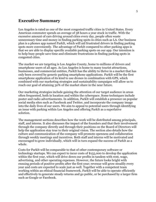 5
Executive Summary
Los Angeles is rated as one of the most congested traffic cities in United States. Every
American commuter spends an average of 38 hours a year stuck in traffic. With the
excessive amount of cars driving around cities every day, people often waste
unnecessary time and money in finding parking spots in cities such as LA. Our business
plan is a phones app named ParkIt, which will aid frustrated drivers in finding parking
spots more conveniently. The advantage of ParkIt compared to other parking apps is
that we are able to display specific available parking spots on our app. Our intention is
to help busy people save time and eliminate frustrations in finding parking spots in
congested cities.
The market we are targeting is Los Angeles County, home to millions of drivers and
smartphone users of all ages. As Los Angeles is home to many tourist attractions,
businesses, and commercial entities, ParkIt has the ability to thrive in a market that has
only been covered by generic parking smartphone applications. ParkIt will be the first
smartphone application of its kind to use drones in combination with GPS, which
combined with our marketing strategies and sustainability campaigns will allow us to
reach our goal of attaining 30% of the market share in the near future.
Our marketing strategies include gaining the attention of our target audience in areas
often frequented, both in location and within the cyberspace. Some techniques include
poster and radio advertisements. In addition, ParkIt will establish a presence on popular
social media sites such as Facebook and Twitter, and incorporate the company image
into the daily lives of our users. We aim to appeal to potential users through identifying
an issue with parking within Los Angeles and offering ParkIt as a superlative
solution.
The management sections describes how the work will be distributed among principals,
staff, and interns. It also discusses the impact of the founders and that their involvement
through the company directly and through their positions on the Board of Directors will
help the application stay true to their original vision. The section also details how the
culture and communication of the company will promote openness and collaboration
through weekly meetings and incentives. Both staff and interns will be motivated and
encouraged to grow individually, which will in turn expand the success of ParkIt as a
whole.
Costs for ParkIt will be comparable to that of other contemporary software or
technology startups. We can expect to incur costs of $155,000 to develop the application
within the first year, which will drive down our profits in tandem with rent, wage,
advertising, and other operating expenses. However, the future looks bright with
ensuing periods of positive profits after the first year; revenue will grow steadily every
year and costs are expected to scale just as well. Together with a competent team
working within an ethical financial framework, ParkIt will be able to operate efficiently
and effectively to generate steady returns and go public, or be purchased by a larger firm
such as Google or Facebook.
 