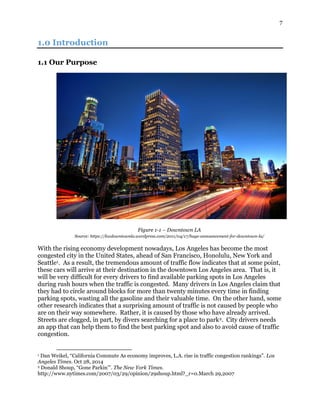 7
1.0 Introduction
1.1 Our Purpose
Figure 1-1 – Downtown LA
Source: https://kwdowntownla.wordpress.com/2011/04/17/huge-announcement-for-downtown-la/
With the rising economy development nowadays, Los Angeles has become the most
congested city in the United States, ahead of San Francisco, Honolulu, New York and
Seattle1. As a result, the tremendous amount of traffic flow indicates that at some point,
these cars will arrive at their destination in the downtown Los Angeles area. That is, it
will be very difficult for every drivers to find available parking spots in Los Angeles
during rush hours when the traffic is congested. Many drivers in Los Angeles claim that
they had to circle around blocks for more than twenty minutes every time in finding
parking spots, wasting all the gasoline and their valuable time. On the other hand, some
other research indicates that a surprising amount of traffic is not caused by people who
are on their way somewhere. Rather, it is caused by those who have already arrived.
Streets are clogged, in part, by divers searching for a place to park2. City drivers needs
an app that can help them to find the best parking spot and also to avoid cause of traffic
congestion.
1 Dan Weikel, “California Commute As economy improves, L.A. rise in traffic congestion rankings”. Los
Angeles Times. Oct 28, 2014
2 Donald Shoup, “Gone Parkin’”. The New York Times.
http://www.nytimes.com/2007/03/29/opinion/29shoup.html?_r=0.March 29,2007
 