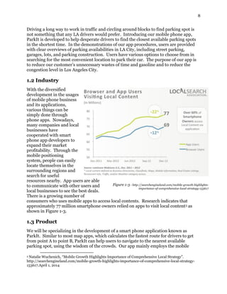 8
Driving a long way to work in traffic and circling around blocks to find parking spot is
not something that any LA drivers would prefer. Introducing our mobile phone app,
ParkIt is developed to help desperate drivers to find the closest available parking spots
in the shortest time. In the demonstrations of our app procedures, users are provided
with clear overviews of parking availabilities in LA City, including street parking,
garages, lots, and parking construction. Users have various options to choose from in
searching for the most convenient location to park their car. The purpose of our app is
to reduce our customer’s unnecessary wastes of time and gasoline and to reduce the
congestion level in Los Angeles City.
1.2 Industry
With the diversified
development in the usages
of mobile phone business
and its applications,
various things can be
simply done through
phone apps. Nowadays,
many companies and local
businesses have
cooperated with smart
phone app developers to
expand their market
profitability. Through the
mobile positioning
system, people can easily
locate themselves in the
surrounding regions and
search for useful
resources nearby. App users are able
to communicate with other users and
local businesses to see the best deals.
There is a growing number of
consumers who uses mobile apps to access local contents. Research indicates that
approximately 77 million smartphone owners relied on apps to visit local content3 as
shown in Figure 1-3.
1.3 Product
We will be specializing in the development of a smart phone application known as
ParkIt. Similar to most map apps, which calculates the fastest route for drivers to get
from point A to point B, ParkIt can help users to navigate to the nearest available
parking spot, using the wisdom of the crowds. Our app mainly employs the mobile
3 Natalie Wuchenich, “Mobile Growth Highlights Importance of Comprehensive Local Strategy”.
http://searchengineland.com/mobile-growth-highlights-importance-of-comprehensive-local-strategy-
153617.April 1, 2014
Figure 1-3 - http://searchengineland.com/mobile-growth-highlights-
importance-of-comprehensive-local-strategy-153617
 