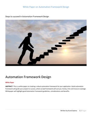 White Paper on Automation Framework Design
Written by Kunal Saxena 1 | P a g e
Steps to succeed in Automation Framework Design
Automation Framework Design
White Paper
ABSTRACT: This is a white paper on creating a robust automation framework for your application. Good automation
framework will guide your project to success, where as bad framework will cost you money, time and resource wastage.
Whitepaper will highlight good Automation Framework guidelines, considerations and benefits.
 