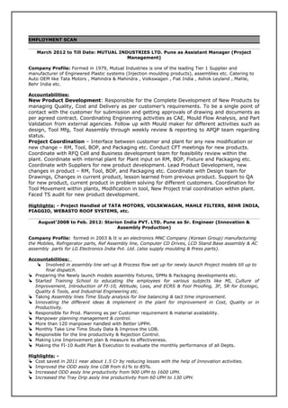 EMPLOYMENT SCAN
March 2012 to Till Date: MUTUAL INDUSTRIES LTD. Pune as Assistant Manager (Project
Management)
Company Profile: Formed in 1979, Mutual Industries is one of the leading Tier 1 Supplier and
manufacturer of Engineered Plastic systems (Injection moulding products), assemblies etc. Catering to
Auto OEM like Tata Motors , Mahindra & Mahindra , Volkswagen , Fiat India , Ashok Leyland , Mahle,
Behr India etc.
Accountabilities:
New Product Development: Responsible for the Complete Development of New Products by
managing Quality, Cost and Delivery as per customer’s requirements. To be a single point of
contact with the customer for submission and getting approvals of drawing and documents as
per agreed contract. Coordinating Engineering activities as CAE, Mould Flow Analysis, and Part
Validation from external agencies. Follow up with Mould maker for different activities such as
design, Tool Mfg, Tool Assembly through weekly review & reporting to APQP team regarding
status.
Project Coordination – Interface between customer and plant for any new modification or
new change – RM, Tool, BOP, and Packaging etc. Conduct CFT meetings for new products.
Coordinate with RFQ Cell and Business development team for feasibility review within the
plant. Coordinate with internal plant for Plant input on RM, BOP, Fixture and Packaging etc.
Coordinate with Suppliers for new product development. Lead Product Development, new
changes in product – RM, Tool, BOP, and Packaging etc. Coordinate with Design team for
Drawings, Changes in current product, lesson learned from previous product. Support to QA
for new product, current product in problem solving for different customers. Coordination for
Tool Movement within plants, Modification in tool, New Project trial coordination within plant.
Faced TS audit for new product development.
Highlights: - Project Handled of TATA MOTORS, VOLSKWAGAN, MAHLE FILTERS, BEHR INDIA,
PIAGGIO, WEBASTO ROOF SYSTEMS, etc.
August’2008 to Feb. 2012: Starion India PVT. LTD. Pune as Sr. Engineer (Innovation &
Assembly Production)
Company Profile: formed in 2003 & It is an electronics MNC Company (Korean Group) manufacturing
the Mobiles, Refrigerator parts, Ref Assembly line, Computer CD Drives, LCD Stand Base assembly & AC
assembly parts for LG Electronics India Pvt. Ltd. (also supply moulding & Press parts).
Accountabilities:
 Involved in assembly line set-up & Process flow set up for newly launch Project models till up to
final dispatch.
 Preparing the Newly launch models assembly fixtures, SPMs & Packaging developments etc.
 Started Training School to educating the employees for various subjects like MI, Culture of
Improvement, Introduction of FI-10, Attitude, Loss, and ECRS & Fool Proofing, 3F, 5R for Ecologic,
Quality 6 Tools, and Industrial Engineering etc.
 Taking Assembly lines Time Study analysis for line balancing & tact time improvement.
 Innovating the different ideas & implement in the plant for improvement in Cost, Quality or in
Productivity.
 Responsible for Prod. Planning as per Customer requirement & material availability.
 Manpower planning management & control.
 More than 120 manpower handled with Better UPPH.
 Monthly Take Line Time Study Data & Improve the LOB.
 Responsible for the line productivity & Rejection Control.
 Making Line Improvement plan & measure its effectiveness.
 Making the FI-10 Audit Plan & Execution to evaluate the monthly performance of all Depts.
Highlights: -
 Cost saved in 2011 near about 1.5 Cr by reducing losses with the help of Innovation activities.
 Improved the ODD assly line LOB from 61% to 85%.
 Increased ODD assly line productivity from 900 UPH to 1600 UPH.
 Increased the Tray Drip assly line productivity from 60 UPH to 130 UPH.
 