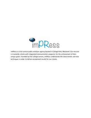 imPRess is a full-service public relations agency located in College Park, Maryland. Our mission
is to provide clients with integrated communication programs for the achievement of their
unique goals. Founded by five college seniors, imPRess understands the latest trends and new
techniques in order to deliver exceptional results for our clients.
 
