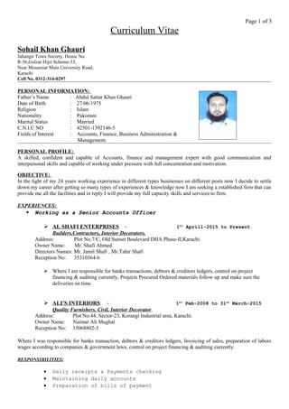 Page 1 of 3
Curriculum Vitae
Sohail Khan Ghauri
Jahangir Town Society, House No.
R-56,Gulzar Hijri Scheme-33,
Near Mosamiat Main University Road,
Karachi
Cell No. 0312-314-0297
PERSONAL INFORMATION:
Father’s Name : Abdul Sattar Khan Ghauri
Date of Birth : 27/06/1975
Religion : Islam
Nationality : Pakistani
Marital Status : Married
C.N.I.C NO : 42501-1392146-5
Fields of Interest : Accounts, Finance, Business Administration &
Management.
PERSONAL PROFILE:
A skilled, confident and capable of Accounts, finance and management expert with good communication and
interpersonal skills and capable of working under pressure with full concentration and motivation.
OBJECTIVE:
In the light of my 24 years working experience in different types businesses on different posts now I decide to settle
down my career after getting so many types of experiences & knowledge now I am seeking a established firm that can
provide me all the facilities and in reply I will provide my full capacity skills and services to firm.
EXPERIENCES:
 Working as a Senior Accounts Officer
 AL SHAFI ENTERPRISES - 1st
Aprill-2015 to Present
Builders,Contractors, Interior Decorators.
Address: Plot No.7/C, Old Sunset Boulevard DHA Phase-II,Karachi.
Owner Name: Mr. Shafi Ahmed.
Directors Names: Mr. Jamil Shafi , Mr.Tahir Shafi
Reception No: 35310364-6
 Where I am responsible for banks transactions, debtors & creditors ledgers, control on project
financing & auditing currently, Projects Procured Ordered materials follow up and make sure the
deliveries on time.
 ALI’S INTERIORS. - 1st
Feb-2008 to 31st
March-2015
Quality Furnishers, Civil, Interior Decorator.
Address: Plot No.44, Sector-23, Korangi Industrial area, Karachi.
Owner Name: Naimat Ali Mughal
Reception No: 35068802-3
Where I was responsible for banks transaction, debtors & creditors ledgers, Invoicing of sales, preparation of labors
wages according to companies & government laws, control on project financing & auditing currently.
RESPONSIBILITIES:
• Daily receipts & Payments checking
• Maintaining daily accounts
• Preparation of bills of payment
 
