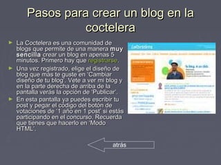 Pasos para crear un blog en laPasos para crear un blog en la
cocteleracoctelera
► La Coctelera es una comunidad deLa Coctelera es una comunidad de
blogs que permite de una manerablogs que permite de una manera muymuy
sencillasencilla crear un blog en apenas 5crear un blog en apenas 5
minutos. Primero hay queminutos. Primero hay que registrarseregistrarse..
► Una vez registrado, elige el diseño deUna vez registrado, elige el diseño de
blog que más te guste en ‘Cambiarblog que más te guste en ‘Cambiar
diseño de tu blog’. Vete a ver mi blog ydiseño de tu blog’. Vete a ver mi blog y
en la parte derecha de arriba de laen la parte derecha de arriba de la
pantalla verás la opción de ‘Publicar’.pantalla verás la opción de ‘Publicar’.
► En esta pantalla ya puedes escribir tuEn esta pantalla ya puedes escribir tu
post y pegar el código del botón depost y pegar el código del botón de
votaciones de ‘1 año en 1 post’ si estásvotaciones de ‘1 año en 1 post’ si estás
participando en el concurso. Recuerdaparticipando en el concurso. Recuerda
que tienes que hacerlo en ‘Modoque tienes que hacerlo en ‘Modo
HTML’.HTML’.
atrás
 