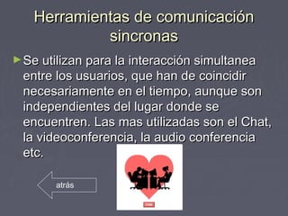 Herramientas de comunicaciónHerramientas de comunicación
sincronassincronas
►Se utilizan para la interacción simultaneaSe utilizan para la interacción simultanea
entre los usuarios, que han de coincidirentre los usuarios, que han de coincidir
necesariamente en el tiempo, aunque sonnecesariamente en el tiempo, aunque son
independientes del lugar donde seindependientes del lugar donde se
encuentren. Las mas utilizadas son el Chat,encuentren. Las mas utilizadas son el Chat,
la videoconferencia, la audio conferenciala videoconferencia, la audio conferencia
etc.etc.
atrás
 