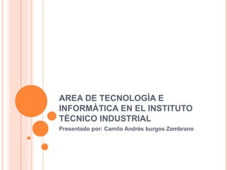 AREA DE TECNOLOGÌA E
INFORMÀTICA EN EL INSTITUTO
TÈCNICO INDUSTRIAL
Presentado por: Camilo Andrés burgos Zambrano
 