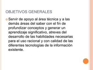 OBJETIVOS GENERALES
 Servir de apoyo al área técnica y a las
demás áreas del saber con el fin de
profundizar conceptos y generar un
aprendizaje significativo, atreves del
desarrollo de las habilidades necesarias
para el uso racional y con calidad de las
diferentes tecnologías de la información
existente.
 