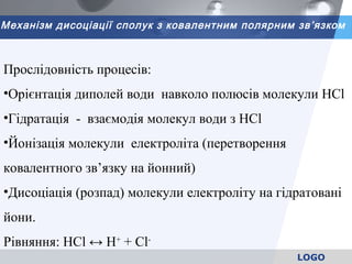 LOGO
Механізм дисоціації сполук з ковалентним полярним зв’язком
Прослідовність процесів:
•Орієнтація диполей води навколо полюсів молекули НСl
•Гідратація - взаємодія молекул води з НСl
•Йонізація молекули електроліта (перетворення
ковалентного зв’язку на йонний)
•Дисоціація (розпад) молекули електроліту на гідратовані
йони.
Рівняння: НCl ↔ Н+
+ Cl-
 