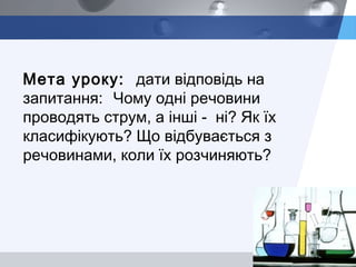 LOGO
Мета уроку: дати відповідь на
запитання: Чому одні речовини
проводять струм, а інші - ні? Як їх
класифікують? Що відбувається з
речовинами, коли їх розчиняють?
 