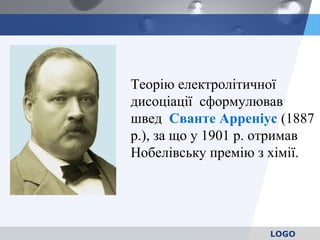 LOGO
Теорію електролітичної
дисоціації сформулював
швед Сванте Арреніус (1887
р.), за що у 1901 р. отримав
Нобелівську премію з хімії.
 