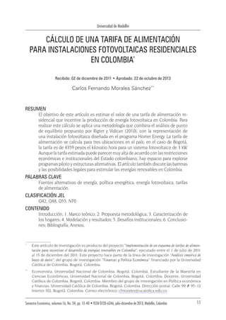 Universidad de Medellín
13Semestre Económico, volumen 16, No. 34, pp. 13-40 • ISSN 0120-6346, julio-diciembre de 2013, Medellín, Colombia
*	
Este artículo de investigación es producto del proyecto “Implementación de un esquema de tarifas de alimen-
tación para incentivar el desarrollo de energías renovables en Colombia”, ejecutado entre el 1 de julio de 2011
al 15 de diciembre del 2011. Este proyecto hace parte de la línea de investigación “Análisis empírico de
bases de datos”, del grupo de investigación “Finanzas y Política Económica” financiado por la Universidad
Católica de Colombia, Bogotá, Colombia.
**	
Economista, Universidad Nacional de Colombia, Bogotá, Colombia. Estudiante de la Maestría en
Ciencias Económicas, Universidad Nacional de Colombia, Bogotá, Colombia. Docente, Universidad
Católica de Colombia, Bogotá, Colombia. Miembro del grupo de investigación en Política económica
y finanzas, Universidad Católica de Colombia, Bogotá, Colombia. Dirección postal: Calle 90 # 95–12
Interior 102, Bogotá, Colombia. Correo electrónico: cfmorales@ucatolica.edu.co .
CÁLCULO DE UNA TARIFA DE ALIMENTACIÓN
PARA INSTALACIONES FOTOVOLTAICAS RESIDENCIALES
EN COLOMBIA*
Recibido: 02 de diciembre de 2011 • Aprobado: 22 de octubre de 2013
Carlos Fernando Morales Sánchez**
RESUMEN
El objetivo de este artículo es estimar el valor de una tarifa de alimentación re-
sidencial que incentive la producción de energía fotovoltaica en Colombia. Para
realizar este cálculo se aplica una metodología que combina el análisis de punto
de equilibrio propuesto por Rigter y Vidican (2010), con la representación de
una instalación fotovoltaica diseñada en el programa Homer Energy. La tarifa de
alimentación se calcula para tres ubicaciones en el país; en el caso de Bogotá,
la tarifa es de 4359 pesos el kilovatio hora para un sistema fotovoltaico de 3 kW.
Aunque la tarifa estimada puede parecer muy alta de acuerdo con las restricciones
económicas e institucionales del Estado colombiano, hay espacio para explorar
programas piloto y estructuras alternativas. El artículo también discute las barreras
y las posibilidades legales para estimular las energías renovables en Colombia.
PALABRAS CLAVE
Fuentes alternativas de energía, política energética, energía fotovoltaica, tarifas
de alimentación.
CLASIFICACIÓN JEL
Q42, Q48, Q55, N70
CONTENIDO
Introducción; 1. Marco teórico; 2. Propuesta metodológica; 3. Caracterización de
los hogares; 4. Modelación y resultados; 5. Desafíos institucionales; 6. Conclusio-
nes; Bibliografía; Anexos.
 