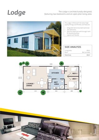 Lodge                  The Lodge is architecturally-designed,
        featuring two bedrooms and an open plan living area.



                              The Lodge is ﬁtted with the latest high-
                              quality ﬁttings and ﬁnishes and features:

                              •   Integrated deck/verandah (optional).
                              •   Two bedrooms.
                              •   Spacious bathroom with enough room
                                  for laundry facilities.
                              •   Layouts are ﬂexible.




                              SIZE ANALYSIS
                              Living Area                        60m2
                              Deck                        Not included
                              Total Area                         60m2




                                                                      11
 