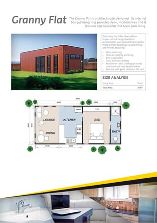 Granny Flat                      The Granny ﬂat is architecturally-designed. Its internal
                                  box guttering roof provides clean, modern lines and it
                                            features one bedroom and open plan living.


                                                          The Granny Flat is the ideal addition
                                                          to your current living situation to
                                                          accommodate your extended family and is
                                                          ﬁtted with the latest high-quality ﬁttings
                                                          and ﬁnishes, featuring:
                                                          •   Open plan living.
                                                          •   Separate sleeping and living.
                                                          •   Built in wardrobe.
                                                          •   Cedar exterior cladding.
                                                          •   Available in cedar cladding (pictured),
                                                              colorbond and vinyl weatherboards.
                                                          •   Available with gable, skillion or ﬂat roof.


                                                          SIZE ANALYSIS
                                                          Living Area                            36m2
                                                          Total Area                             36m2



                                        9000
                          4840                     2800                1000
     4000
            3820




                   2440          2400




12
 