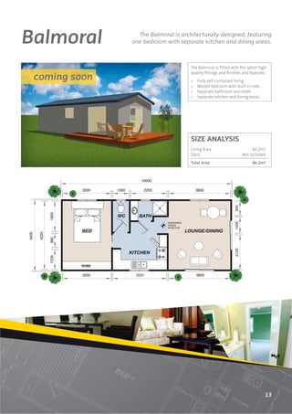 Balmoral                              The Balmoral is architecturally-designed, featuring
                                    one bedroom with separate kitchen and dining areas.



                                                               The Balmoral is ﬁtted with the latest high-
                                                               quality ﬁttings and ﬁnishes and features:
       coming soon                                             •   Fully self-contained living.
                                                               •   Master bedroom with built in robe.
                                                               •   Separate bathroom and toilet.
                                                               •   Separate kitchen and dining areas.




                                                               SIZE ANALYSIS
                                                               Living Area                          46.2m2
                                                               Deck                           Not included
                                                               Total Area                          46.2m2



                                        10500

                      3000   1000        2250                      3800




                                                                                       900
               1900




                             WC        BATH



                                                                                       1000
                                                 HARDWIRED
                                                 SMOKE
                                                 DETECTOR
                      BED                                    LOUNGE/DINING
4400

        4220

               880




                                                                                       2129



                                    KITCHEN
               1239




                      ROBE

                      3000            3331                         3809




                                                                                                         13
 