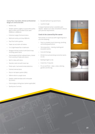 Granny Flats, Cosy Cabins, Retreat and Residential     •   Durable bathroom tap ware/mixers.
Ranges are constructed with:
                                                       •   Laundry trough.
•   Kitchen sink.
                                                       A range of optional extras is available upon
•   Shower systems angled or square with quality       request. Speak to our sales consultants to discuss
    glass screens and moulded acrylic walls            your personal requirements.
    (1000mm x 1000mm).

•   Extensive range of entrance doors.                 Costs to be covered by the owner

•   Bathroom vanity unit (max 900mm).                  Park Homes can assist you with organising any or
                                                       all of the following:
•   Dual ﬂush toilet systems.
                                                       •   Fees to complete council planning, plumbing
•   Towel rail and toilet roll holders.                    and building applications.

•   3 in 1 light/heater/fan in bathroom.               •   Site preparation – clearing, levelling and
                                                           excavation works.
•   Designer kitchen products with bench-tops,
    including splash backs.                            •   Concrete footings.

•   Vinyl wrapped kitchen cupboard doors, choose       •   All electrical and plumbing connection works
    from a variety of styles and colours.                  on site.

•   Built in robes with doors.                         •   Building freight to site.

•   Stainless steel sink with mixer tap.               •   Crane hire, if required.

•   Photo-optic, hard-wired smoke detectors.           •   Fit out and ﬁnish – steps, ramps, decking,
                                                           gardens and fencing.
•   Colonial internal doors.

•   Electric hot water system (160L).

•   540mm electric upright stove.

•   Powder coated windows with removable
    ﬂy screens.

•   External glass sliding doors (where applicable).

•   Quality door furniture.




                                                                                                            15
 