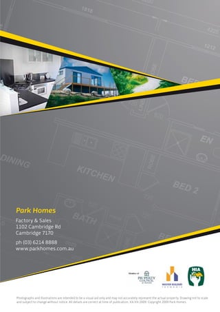Park Homes
Factory & Sales
1102 Cambridge Rd
Cambridge 7170
ph (03) 6214 8888
www.parkhomes.com.au




Photographs and illustrations are intended to be a visual aid only and may not accurately represent the actual property. Drawing not to scale
and subject to change without notice. All details are correct at time of publication, XX/XX 2009. Copyright 2009 Park Homes.
 