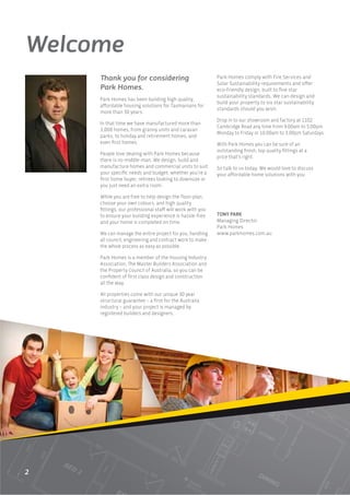 Welcome
     Thank you for considering                            Park Homes comply with Fire Services and
                                                          Solar Sustainability requirements and oﬀer
     Park Homes.                                          eco-friendly design, built to ﬁve star
                                                          sustainability standards. We can design and
     Park Homes has been building high quality,
                                                          build your property to six star sustainability
     aﬀordable housing solutions for Tasmanians for
                                                          standards should you wish.
     more than 30 years.
                                                          Drop in to our showroom and factory at 1102
     In that time we have manufactured more than
                                                          Cambridge Road any time from 9.00am to 5.00pm
     3,000 homes, from granny units and caravan
                                                          Monday to Friday or 10.00am to 3.00pm Saturdays.
     parks, to holiday and retirement homes, and
     even ﬁrst homes.                                     With Park Homes you can be sure of an
                                                          outstanding ﬁnish, top quality ﬁttings at a
     People love dealing with Park Homes because
                                                          price that’s right.
     there is no middle-man. We design, build and
     manufacture homes and commercial units to suit       So talk to us today. We would love to discuss
     your speciﬁc needs and budget, whether you’re a      your aﬀordable home solutions with you.
     ﬁrst home buyer, retirees looking to downsize or
     you just need an extra room.

     While you are free to help design the ﬂoor-plan,
     choose your own colours, and high quality
     ﬁttings, our professional staﬀ will work with you
     to ensure your building experience is hassle-free    TONY PARK
     and your home is completed on time.                  Managing Director
                                                          Park Homes
     We can manage the entire project for you, handling   www.parkhomes.com.au
     all council, engineering and contract work to make
     the whole process as easy as possible.

     Park Homes is a member of the Housing Industry
     Association, The Master Builders Association and
     the Property Council of Australia, so you can be
     conﬁdent of ﬁrst class design and construction
     all the way.

     All properties come with our unique 30 year
     structural guarantee – a ﬁrst for the Australia
     industry – and your project is managed by
     registered builders and designers.




2
 